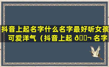 抖音上起名字什么名字最好听女孩可爱洋气（抖音上起 🐬 名字 🌺 什么名字最好听女孩可爱洋气两个字）